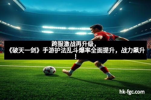 跨服激战再升级,《破天一剑》手游护法乱斗爆率全面提升,战力飙升!